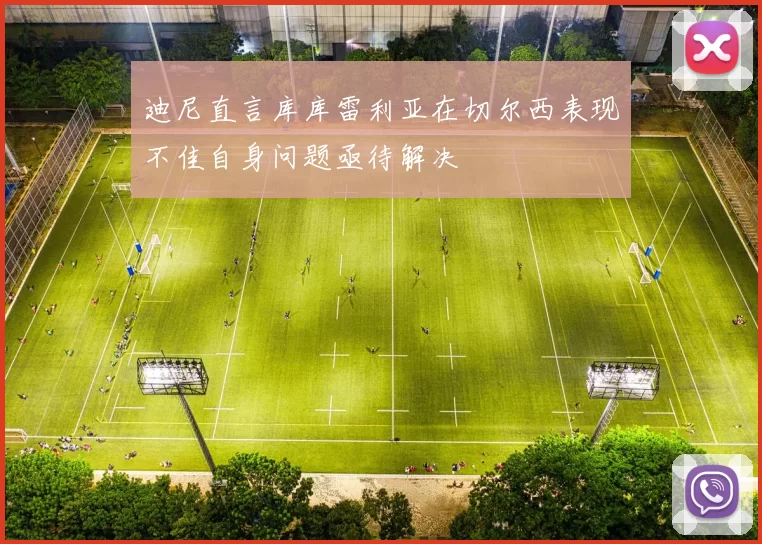 迪尼直言库库雷利亚在切尔西表现不佳自身问题亟待解决