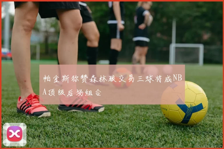 帕金斯称赞森林狼交易三球将成NBA顶级后场组合