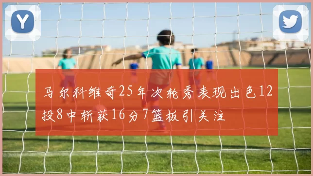 马尔科维奇25年次轮秀表现出色12投8中斩获16分7篮板引关注