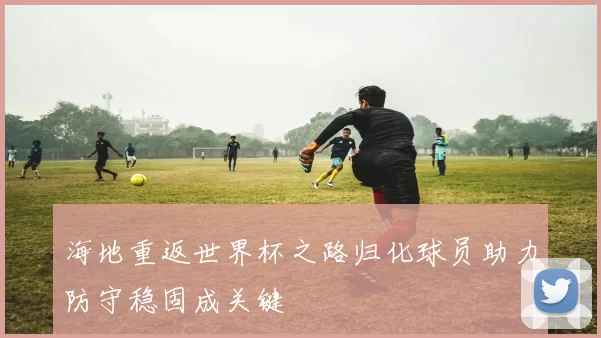 海地重返世界杯之路归化球员助力防守稳固成关键