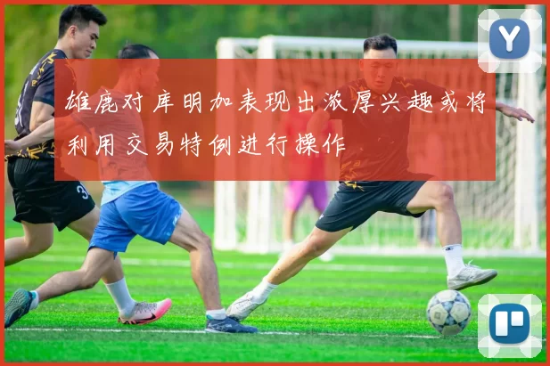 雄鹿对库明加表现出浓厚兴趣或将利用交易特例进行操作