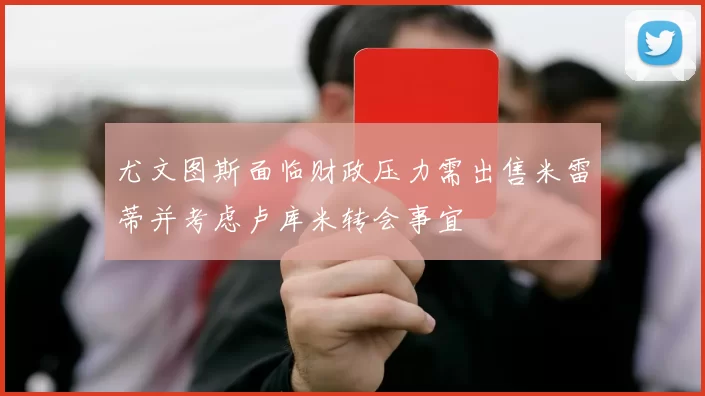 尤文图斯面临财政压力需出售米雷蒂并考虑卢库米转会事宜